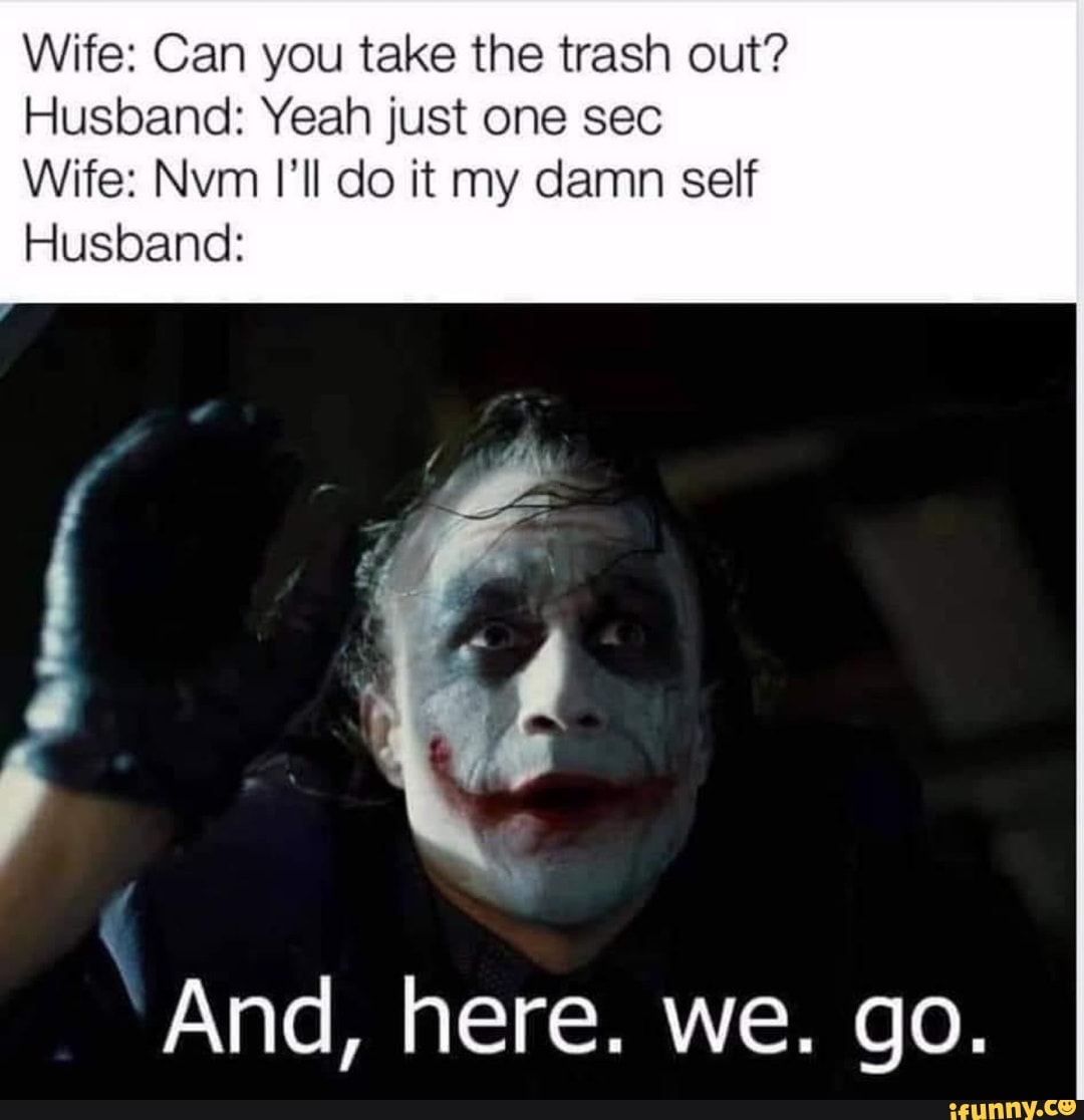 Wife: Can you take the trash out?
Husband: Yeah just one sec
Wife: Nvm I'll do it my damn self
Husband:
And, here. we. go.