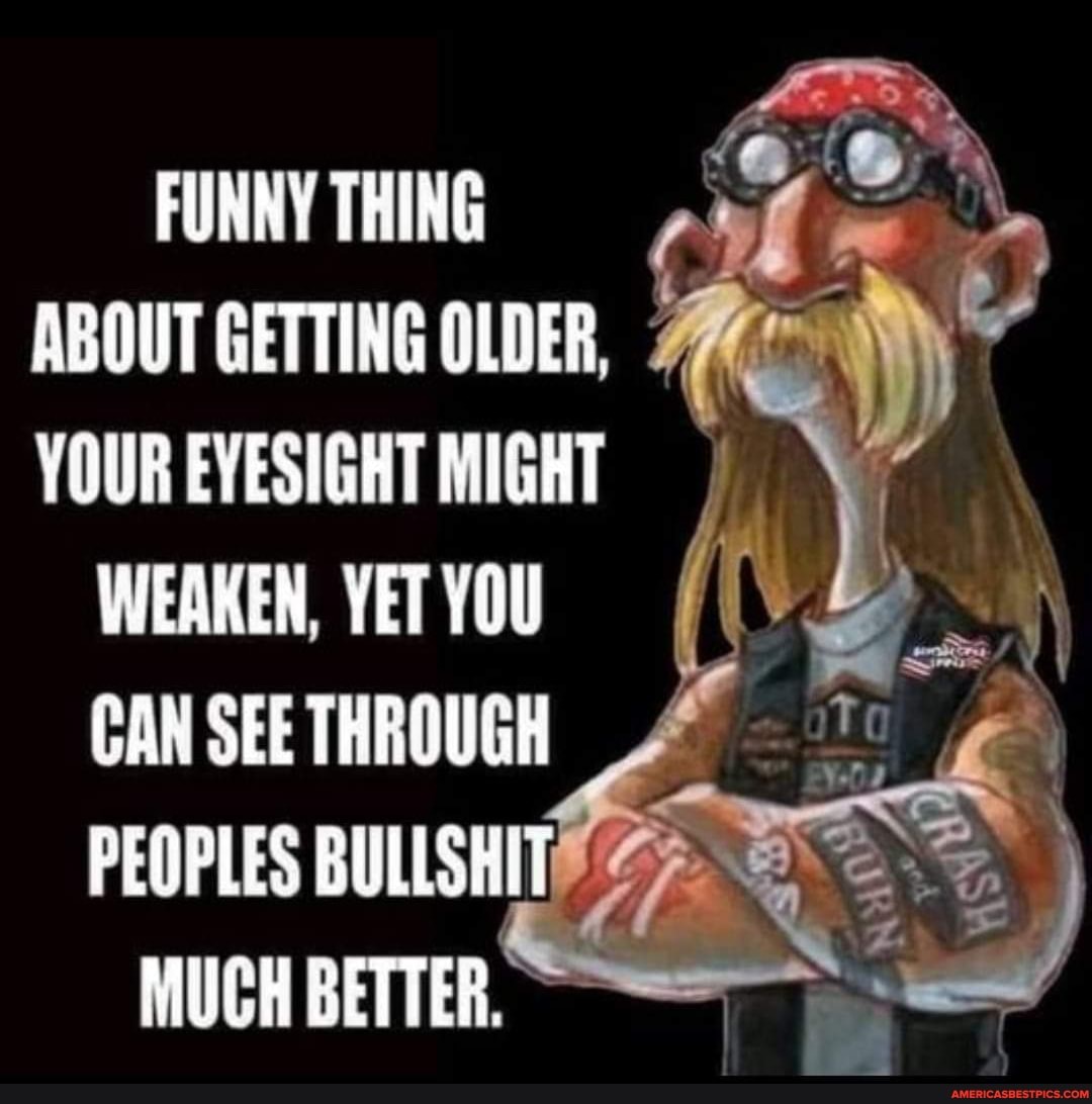 FUNNY THING ABOUT GETTING OLDER,
VOUR EVESIGHT MIGHT
WEAKEN. YET CAN SEE THROUGH PEOPLES BULLSHIT
MUCH BETTER.