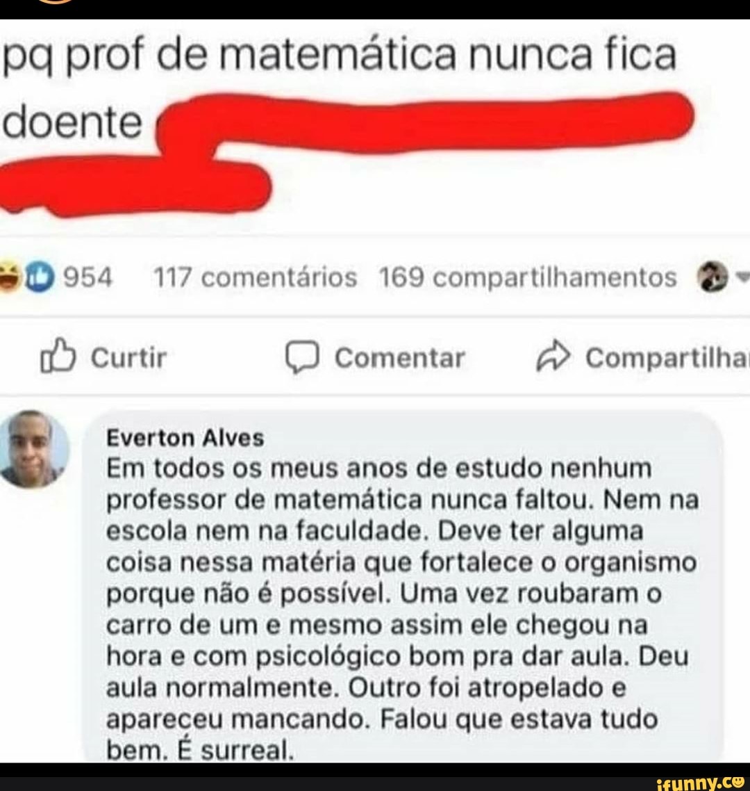 pa prof de matemática nunca fica
doente
954 117 comentários 169 compartilhamentos
Curtir E) Comentar Compartilha
Everton Alves
Em todos os meus anos de estudo nenhum professor de matemática nunca faltou. Nem na escola nem na faculdade. Deve ter alguma coisa nessa matéria que fortalece o organismo porque não é possível. Uma vez roubaram o carro de um e mesmo assim ele chegou na hora e com psicológico bom pra dar aula. Deu aula normalmente. Outro foi atropelado e apareceu mancando. Falou que estava tudo bem. É surreal.
