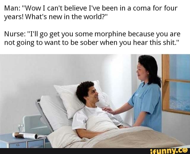 Man: "Wow I can't believe I've been in a coma for four
years! What's new in the world?"
Nurse: "I'll go get you some morphine because you are
not going to want to be sober when you hear this shit."