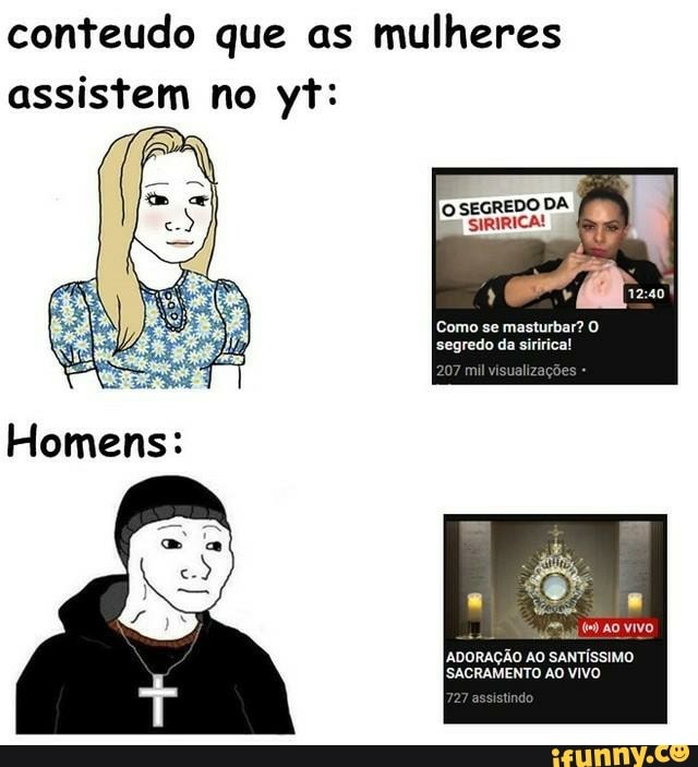 conteudo que as mulheres
assistem no yt:
I O SEGREDO DA az
Como se masturbar? segredo da siririca!
vivo
ADORAÇÃO AO SANTÍSSIMO ISACRAMENTO AO VIVO