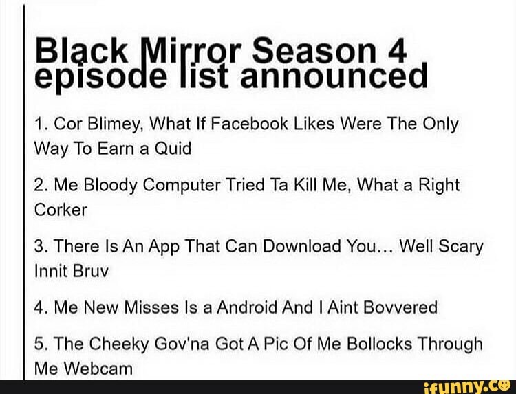 Black Mirror Season 4 episode list announced
1. Cor Blimey, What If Facebook Likes Were The Only
Way To Earn a Quid
2. Me Bloody Computer Tried Ta Kill Me, What a Right
Corker
3. There Is An App That Can Download You... Well Scary
Innit Bruv
4. Me New Misses Is a Android And I Aint Bovvered
5. The Cheeky Gov'na Got A Pic Of Me Bollocks Through