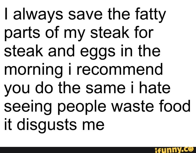 I always save the fatty
parts of my steak for
steak and eggs in the
morning i recommend
you do the same i hate
seeing people waste food
it disgusts me
