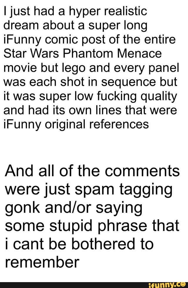 I just had a hyper realistic
dream about a super long
iFunny comic post of the entire
Star Wars Phantom Menace
movie but lego and every panel
was each shot in sequence but
it was super low fucking quality
and had its own lines that were
iFunny original references
And all of the comments
were just spam tagging
gonk and/or saying
some stupid phrase that
¡ cant be bothered to
remember