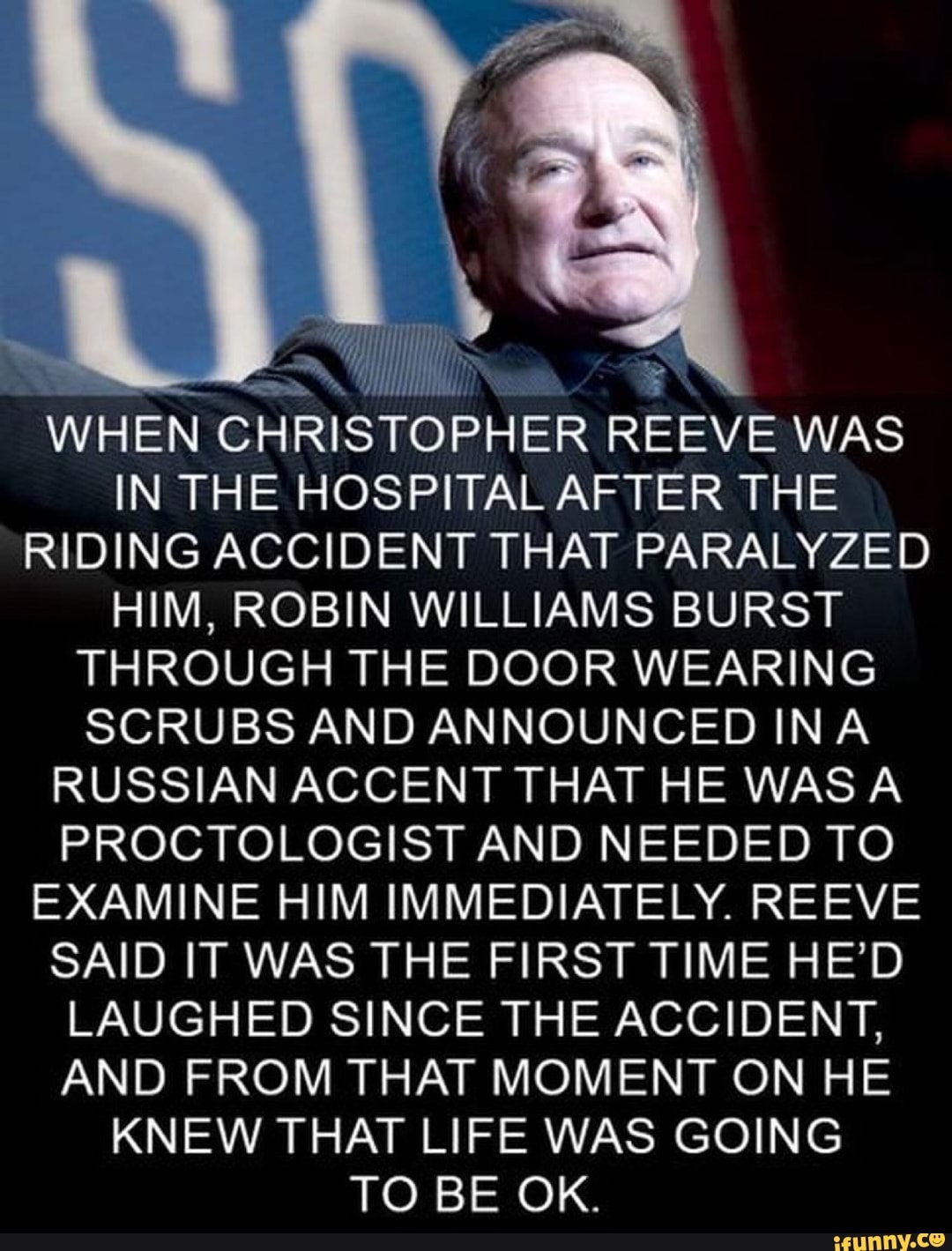 WHEN CHRISTOPHER REEVE WAS
IN THE HOSPITAL AFTER THE
RIDING ACCIDENT THAT PARALYZED
HIM, ROBIN WILLIAMS BURST
THROUGH THE DOOR WEARING
SCRUBS AND ANNOUNCED INA
RUSSIAN ACCENT THAT HE WASA
PROCTOLOGIST AND NEEDED TO
EXAMINE HIM IMMEDIATELY. REEVE
SAID IT WAS THE FIRST TIME HE'D
LAUGHED SINCE THE ACCIDENT,
AND FROM THAT MOMENT ON HE
KNEW THAT LIFE WAS GOING