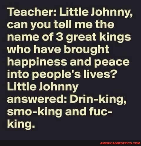 Teacher: Little Johnny, can you tell me the name of 3 great kings who have brought happiness and peace into people's lives?
Little Johnny answered: Drin-king, smo-king and fuc- king.
