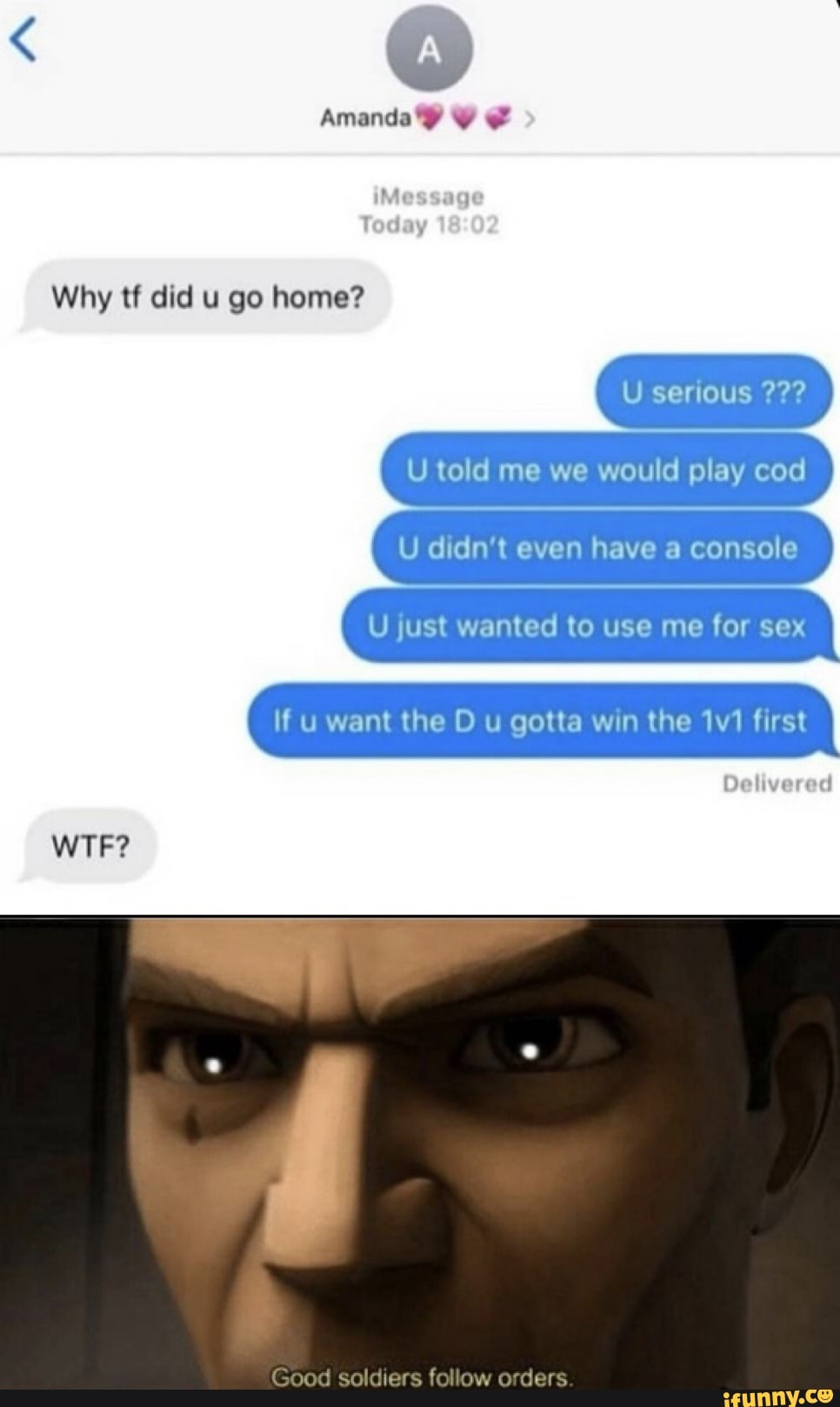 wy
Amanda?
Why tf did u go home?
op cod
me
If u want the D u gotta win the first
Delivered
WTF?
Good soldiers follow orders.