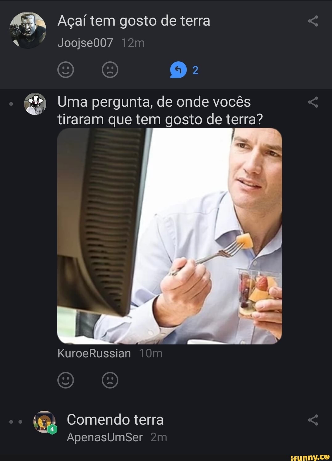 Açaí tem gosto de terra
Joojse007
Uma pergunta, de onde vocês tiraram que tem gosto de terra?
KuroeRussian
Comendo terra
ApenasUmsSer