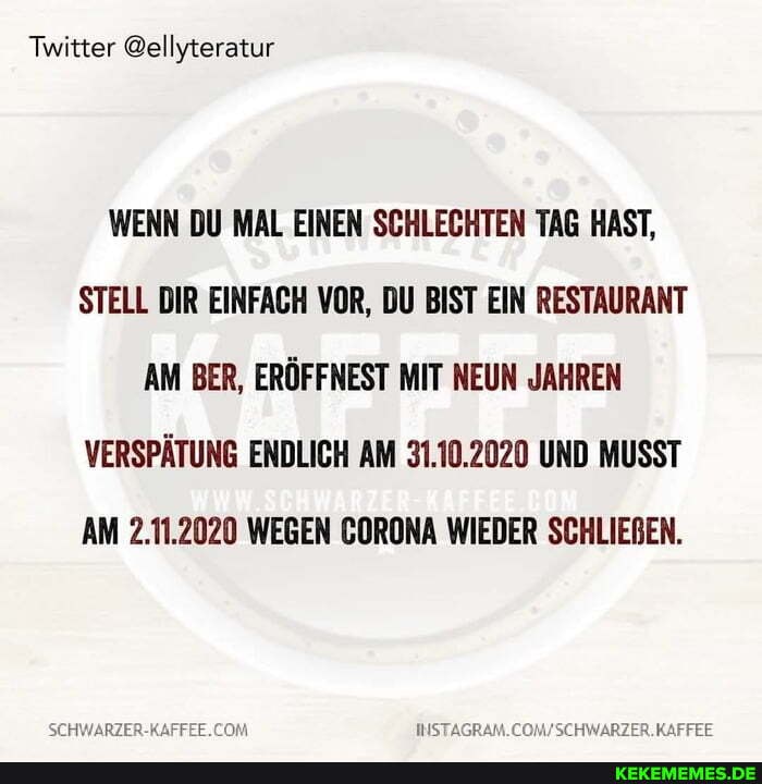 Twitter @ellyteratur
WENN DU MAL EINEN SCHLECHTEN TAG HAST,
STELL DIR EINFACH VOR, DU BIST EIN RESTAURANT AM BER, ERÖFFNEST MIT NEUN JAHREN VERSPÄTUNG ENDLICH AM 31.10.2020 UND MUSST AM 2.11.2020 WEGEN GORONA WIEDER SCHLIEBEN.