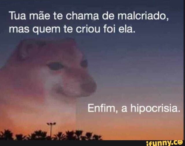 Tua mãe te chama de malcriado,
mas quem te criou foi ela.
