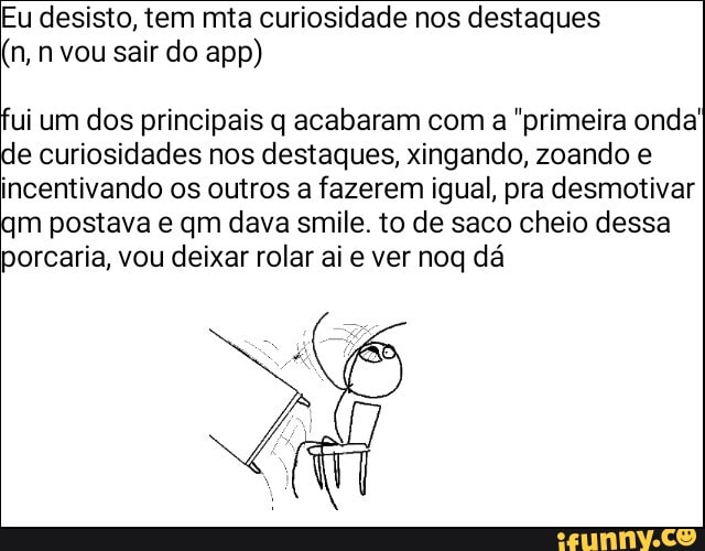Eu desisto, tem mia curiosidade nos destaques
(n, n vou sair do app)
fui um dos principais q acabaram com a "primeira onda! de curiosidades nos destaques, xingando, zoando e incentivando os outros a fazerem igual, pra desmotivar qm postava e qm dava smile. to de saco cheio dessa porcaria, vou deixar rolar ai e ver noq dá