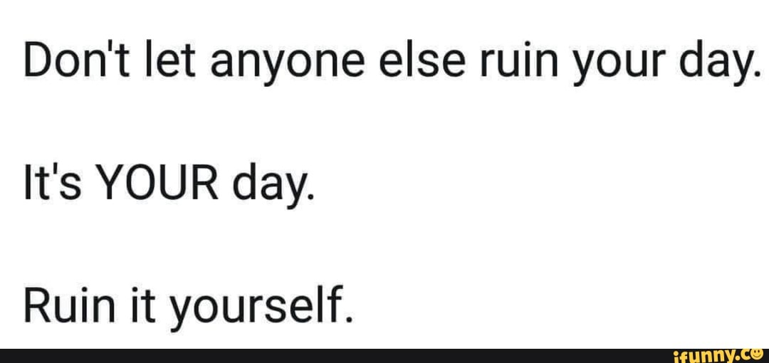 Don't let anyone else ruin your day. It's YOUR day. Ruin it yourself ...