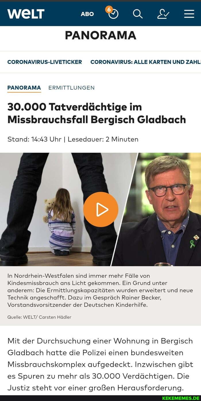 PANORAMA
CORONAVIRUS-LIVETICKER CORONAVIRUS: ALLE KARTEN UND ZAHL
PANORAMA ERMITTLUNGEN
30.000 Tatverdächtige im
Missbrauchsfall Bergisch Gladbach
Stand: Uhr I Lesedauer: 2 Minuten
In Nordrhein-Westfalen sind immer mehr Fälle von
Kindesmissbrauch ans Licht gekommen. Ein Grund unter anderem: Die Ermittlungskapazitäten wurden erweitert und neue
Technik angeschafft. Dazu im Gespräch Rainer Becker,
Vorstandsvorsitzender der Deutschen Kinderhilfe.
Quelle: WELT/ Carsten Hädler
Mit der Durchsuchung einer Wohnung in Bergisch
Gladbach hatte die Polizei einen bundesweiten
Missbrauchskomplex aufgedeckt. Inzwischen gibt es Spuren zu mehr als 30.000 Verdächtigen. Die
hyetiz cetaht vnr einer nrnßRon HormmcfnraAerinn