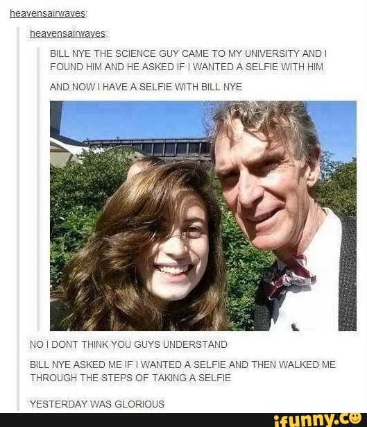 heavensairwaves
heavensainvaves
BILL NYE THE SCIENCE GUY CAME TO MY UNIVERSITY AND I
FOUND HIM AND HE ASKED IF I WANTED A SELFIE WITH HIM
AND NOWI HAVE A SELFIE WITH BILL NYE
NO I DONT THINK YOU GUYS UNDERSTAND
BILL NYE ASKED ME IF I WANTED A SELFIE AND THEN WALKED ME
THROUGH THE STEPS OF TAKING A SELFIE
YESTERDAY WAS GLORIOUS