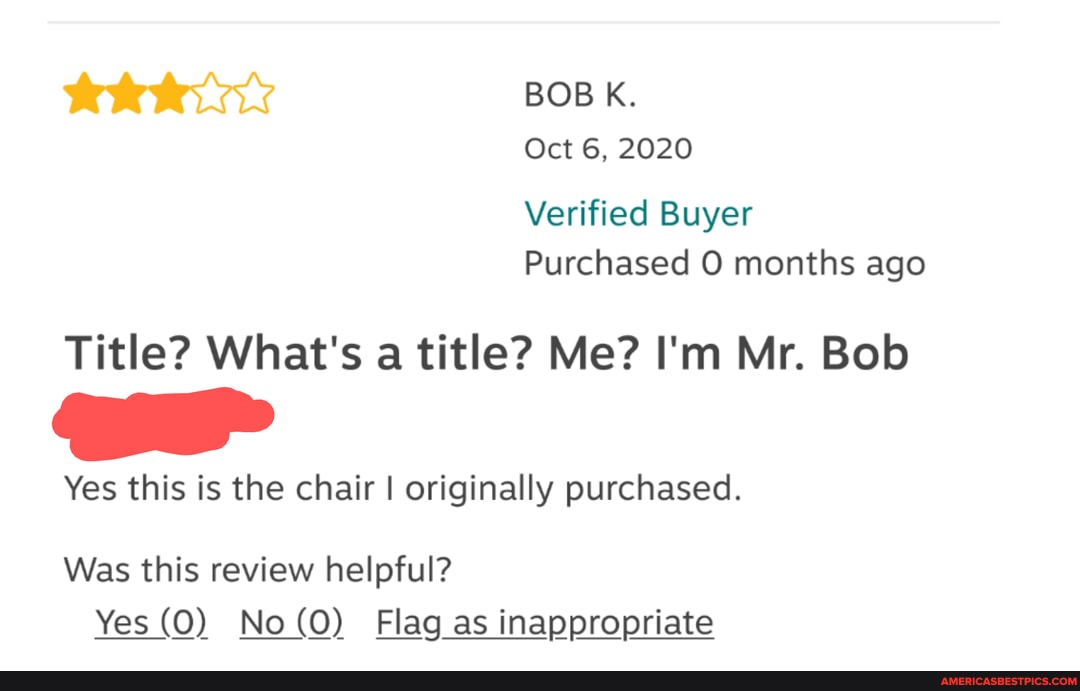 BOB K.
Oct 6, 2020
Verified Buyer
Purchased months ago
Title? What's a title? Me? I'm Mr. Bob
Yes this is the chair I originally purchased.
Was this review helpful?
Yes (O) No (O) Flag as inappropriate