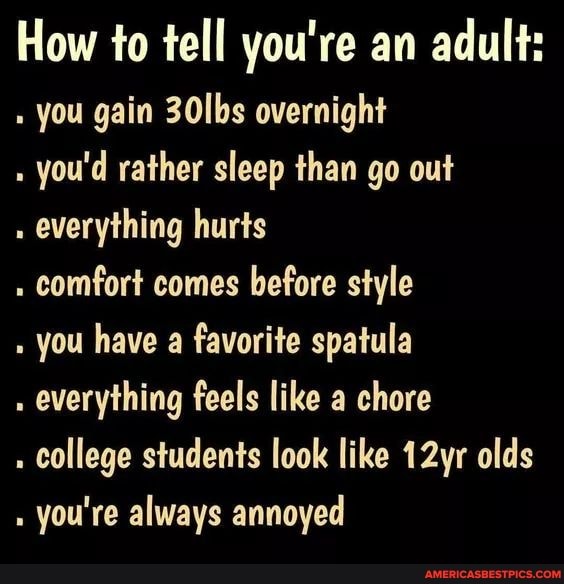 How to tell you're an adult: you gain 30lbs overnight
you'd rather sleep than go out
everything hurts
. comfort comes before style
you have a favorite spatula
everything feels like a chore
college students look like 12yr olds you're always annoyed