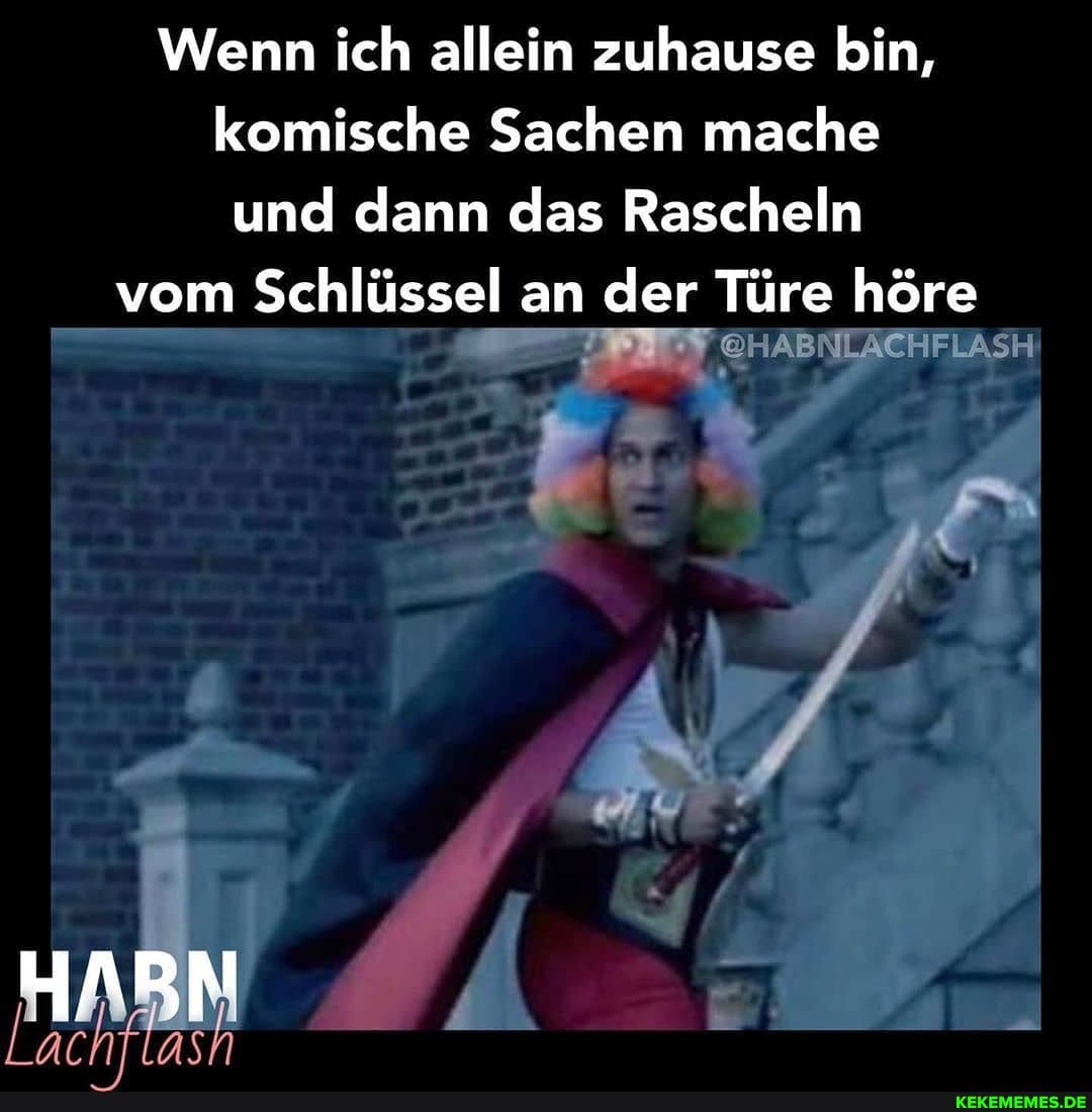 Wenn ich allein zuhause bin, komische Sachen mache und dann das Rascheln
vom Schlüssel an der Türe höre
@HABNLÄCHFLASH
De AN MM