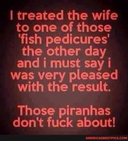 I treated the wife to one of those
'fish pedicures' the other day and must say
was very pleased with the result,
Those piranhas don't fuck about!