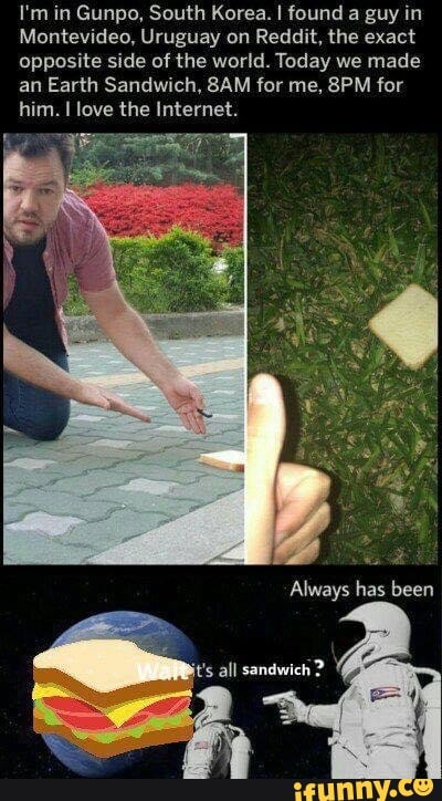 I'm in Gunpo, South Korea. I found a guy in
Montevideo, Uruguay on Reddit, the exact
opposite side of the world. Today we made
an Earth Sandwich, 8AM for me, 8PM for
him. I love the Internet.
sandwich