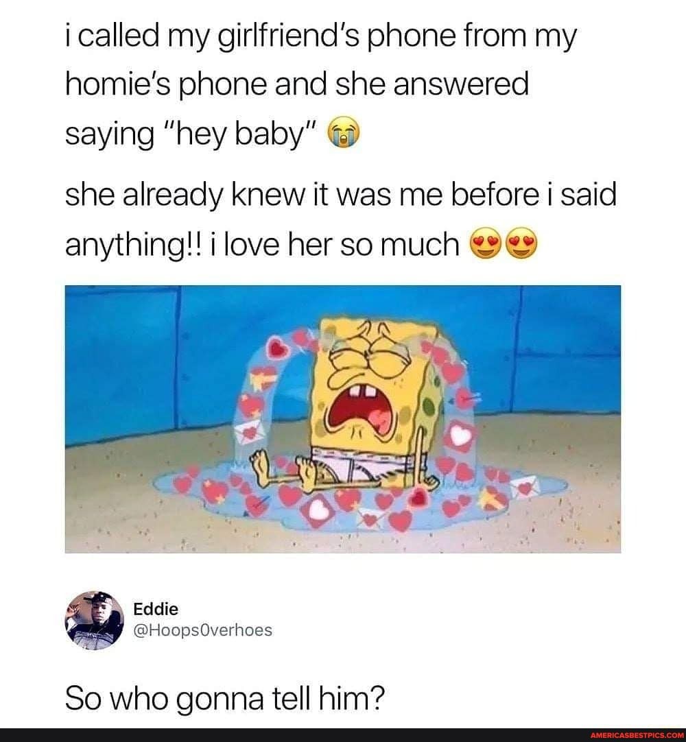 i called my girlfriend's phone from my homie's phone and she answered saying "hey baby"
she already knew it was me before i said anything!! love her so much
So who gonna tell him?