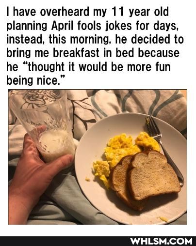 have overheard my 11 year old planning April fools jokes for days, instead, this morning, he decided to bring me breakfast in bed because he "thought it would be more fun