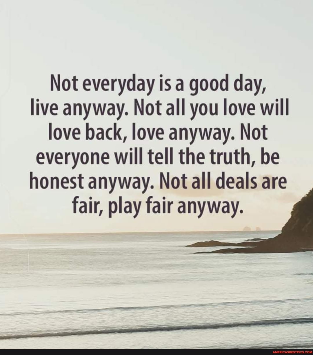 Not everyday is a good day, live anyway. Not all you love will love back, love anyway. Not everyone will tell the truth, be honest anyway. Not all deals are fair, play fair anyway.