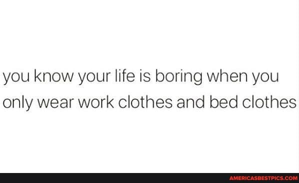you know your life is boring when you only wear work clothes and bed clothes