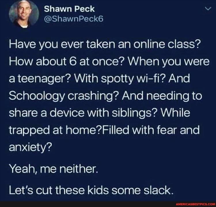 Shawn Peck
( @ShawnPeck6
Have you ever taken an online class?
How about 6 at once? When you were a teenager? With spotty wi-fi? And
Schoology crashing? And needing to share a device with siblings? While trapped at home? Filled with fear and anxiety?
Yeah, me neither.
Let's cut these kids some slack.