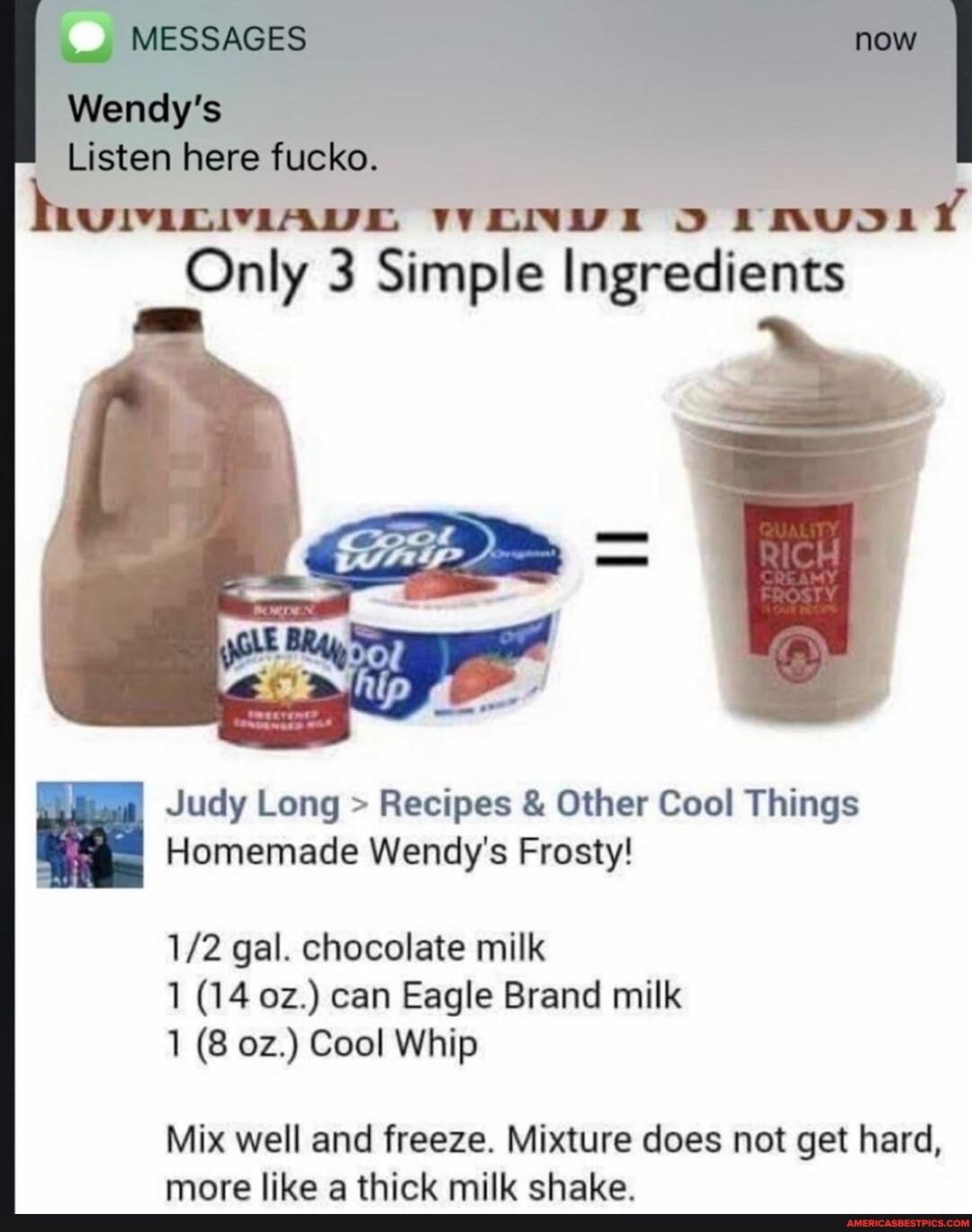 Judy Long > Recipes & Other Cool Things
Homemade Wendy's Frosty!
gal. chocolate milk
1 (14 can Eagle Brand milk
1 (8 Cool Whip
Mix well and freeze. Mixture does not get hard, more like a thick milk chake