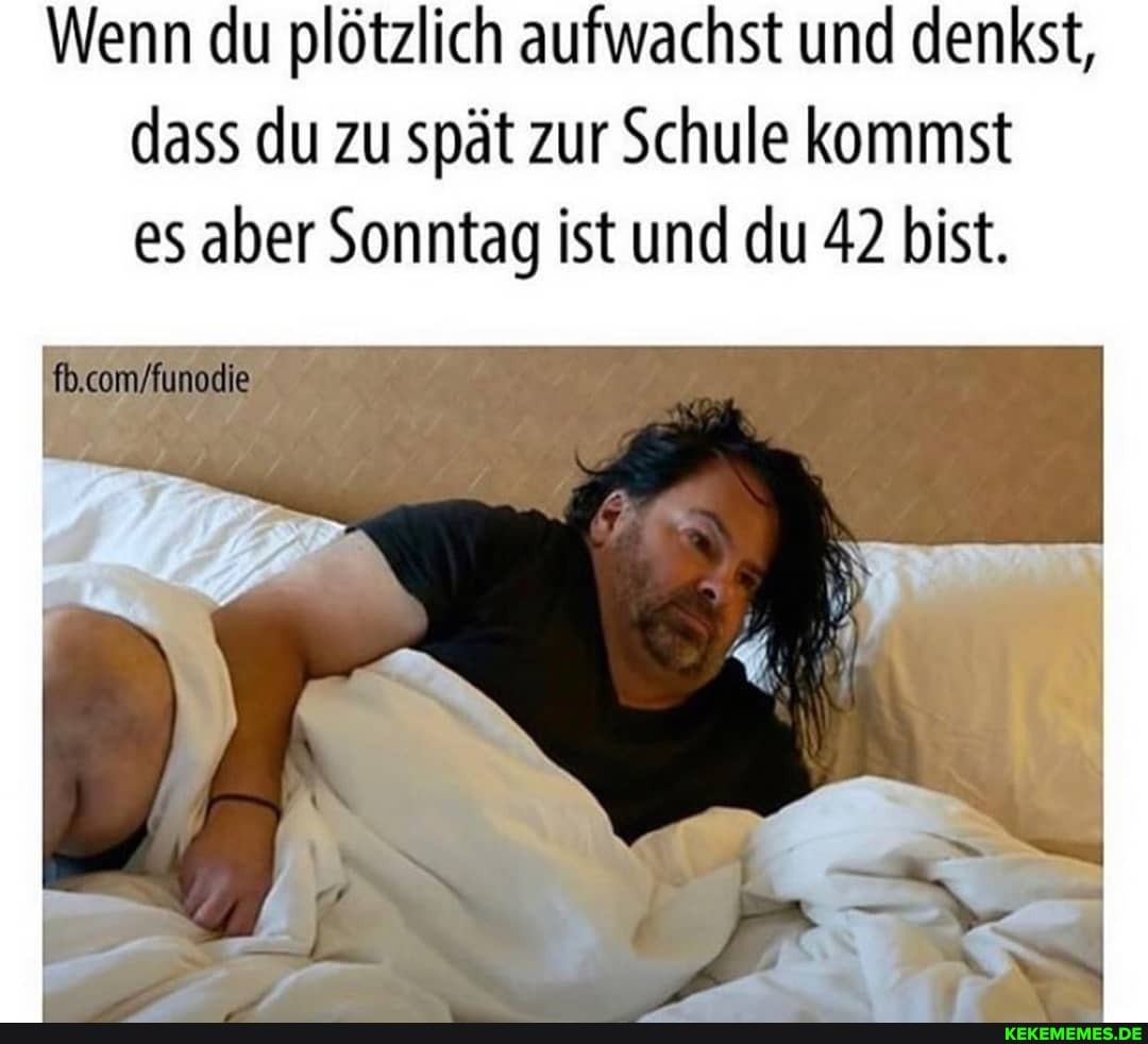 Wenn du plötzlich aufwachst und denkst, dass du zu spät zur Schule kommst es aber Sonntag ist und du 42 bist.
