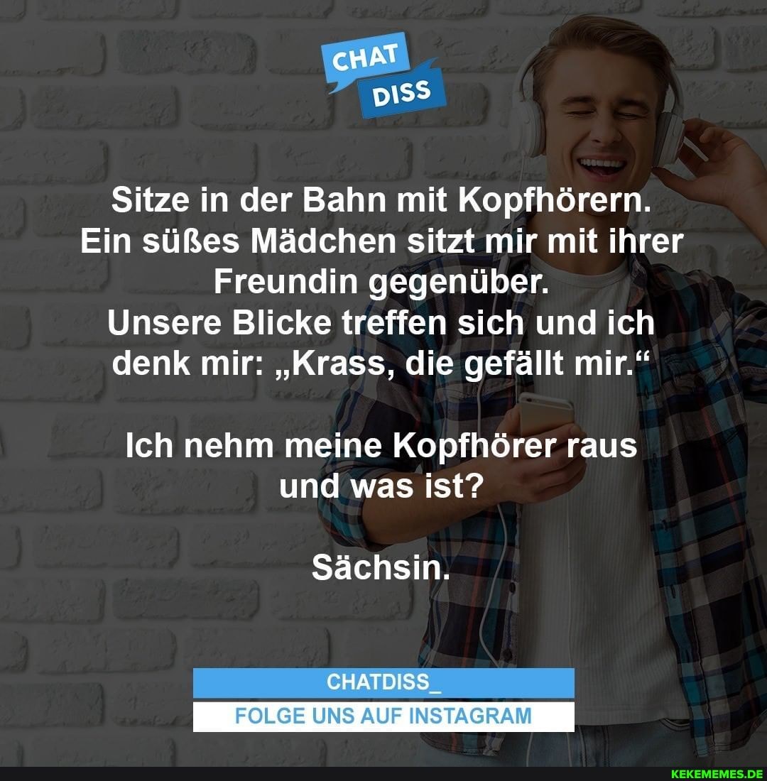 Sitze in der Bahn mit Kopfhörern.
Ein süßes Mädchen sitzt mir mit ihrer
Freundin gegenüber.
Unsere Blicke treffen sich und ich denk mir: "Krass, die gefällt mir."
Ich nehm meine Kopfhörer raus und was ist?
Sächsin.
CHATDISS
FOLGE UNS AUF INSTAGRAM