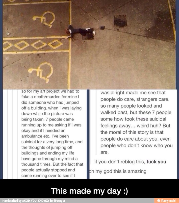 so for my art project we had to
fake a death/murder. for mine I
did someone who had jumped
off a building. when I was laying
down while the picture was
being taken, 7 people came
running up to me asking if I was
okay and if I needed an
ambulance etc. I've been
suicidal for a very long time, and
the thoughts of jumping off
buildings and ending my life
have gone through my mind a
thousand times. But the fact that
people actually stopped and
came running over to see if I
was alright made me see that
people do care, strangers care.
so many people looked and
walked past, but these 7 people
some how took these suicidal
feelings away... weird huh? But
the moral of this story is that
people do care about you, even
people who don't know who you
are
if you don't reblog this, fuck you
bh my god this is amazing
This made my day - This made my day :)