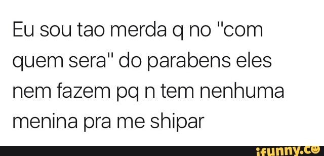 Eu sou tao merda q no "com
quem sera" do parabens eles
nem fazem pq n tem nenhuma
menina pra me shipar
