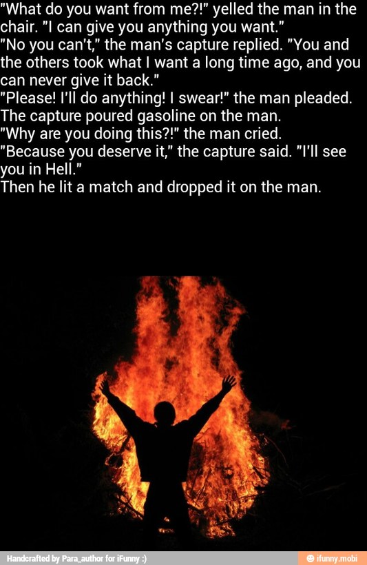 "What do you want from me?!" yelled the man in the
chair. "I can give you anything you want."
"No you can't," the man's capture replied. "You and
the others took what I want a long time ago, and you
can never give it back."
"Please! I'll do anything! I swear!" the man pleaded.
The capture poured gasoline on the man.
"Why are you doing this?!" the man cried.
"Because you deserve it," the capture said. "I'll see
you in Hell."
Then he lit a
match and dropped it on the man.