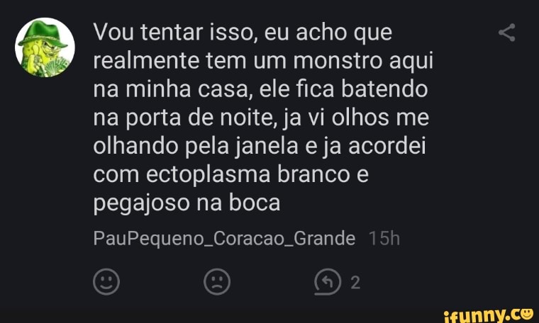 Vou tentar isso, eu acho que realmente tem um monstro aqui na minha casa, ele fica batendo na porta de noite, ja vi olhos me olhando pela janela e ja acordei com ectoplasma branco e pegajoso na boca
PauPequeno Coracao Grande