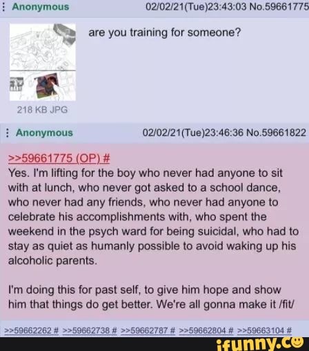 Anonymous 03 No
are you training for someone?
Na
>>59661775 (OP) #
Yes. I'm lifting for the boy who never had anyone to sit with at lunch, who never got asked to a school dance, who never had any friends, who never had anyone to celebrate his accomplishments with, who spent the weekend in the psych ward for being suicidal, who had to stay as quiet as humanly possible to avoid waking up his alcoholic parents.
I'm doing this for past self, to give him hope and show him that things do get better. We're all gonna make it /fit/
>>59662262 # >>59662738 # >>59662787 # >>59662804 # >>59663104 #