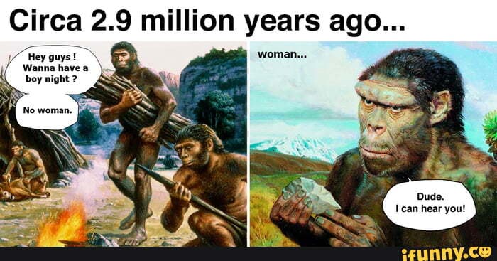 Circa 2.9 million years ago... / Hey guys! boy night ? - iFunny
