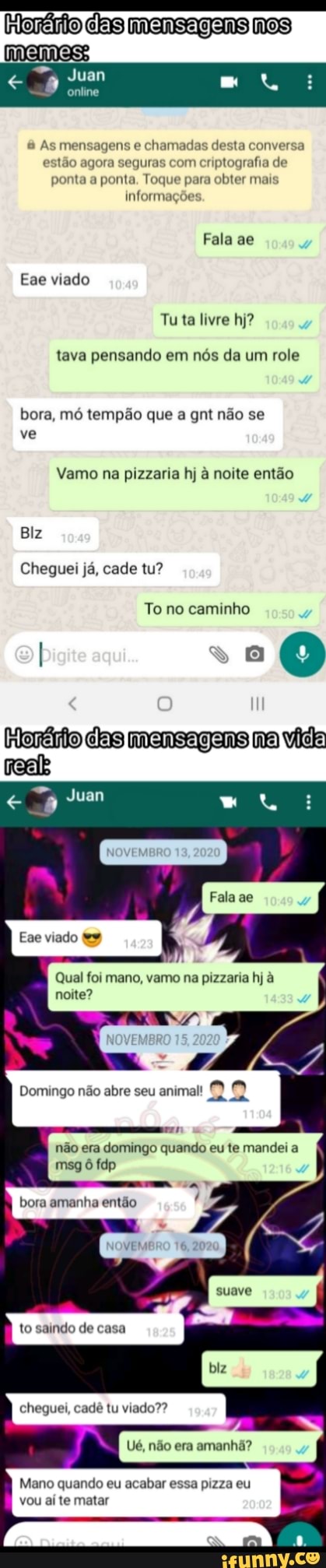 meme
mensagens
online
& As mensagens e chamadas desta conversa estão agora seguras com criptografia de ponta a ponta. Toque para obter mais informações.
Fala as
Eae viado
Tuta livre hj?
tava pensando em nós da um role bora, mó tempão que a gnt não se ve
Vamo na pizzaria hj à noite então
Biz
Cheguei já, cade tu?
To no caminho
I -.0
das mensagans no vida
Fala ae
Qual foi mano, vamo na pizzaria hj à noite?
Domingo não abre seu animal!
não era domingo quando eu te mandei a
msg tap
amanho estão
to
de
cheguei, cadê tu viado??
Ué, não era amanhã?
Mano quando eu acabar essa pizza eu vou aí te matar