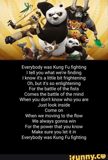 Everybody was Kung Fu fighting tell you what we're finding
Iknow it's a little bit frightening
Oh, but it's so enlightening
For the battle of the fists
Comes the battle of the mind
When you don't know who you are
Just look inside
Come on
When we moving to the flow
We always gonna win
For the power that you know
Make sure you let it in
Everybody was Kung Pu fighting