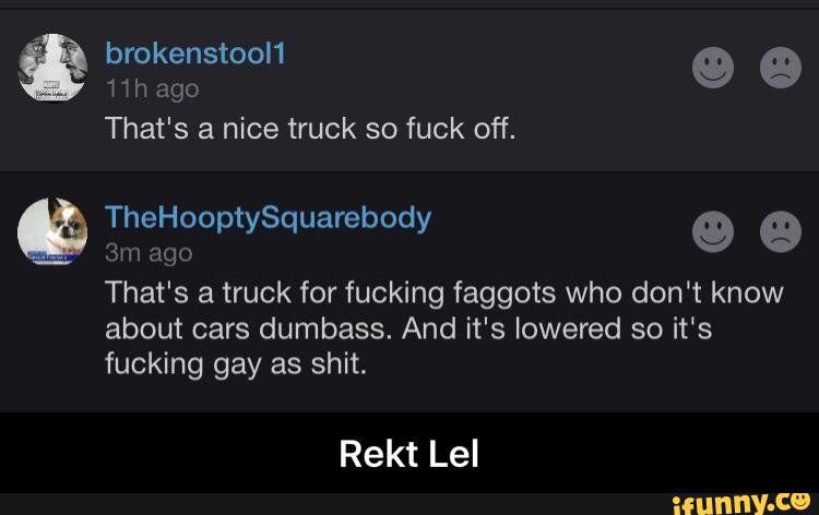 That's a nice truck so fuck off.
:lqo
That's a truck for fucking faggots who don't know
about cars dumbass. And it's lowered so it's
fucking gay as shit.
Rekt Lel - Rekt Lel