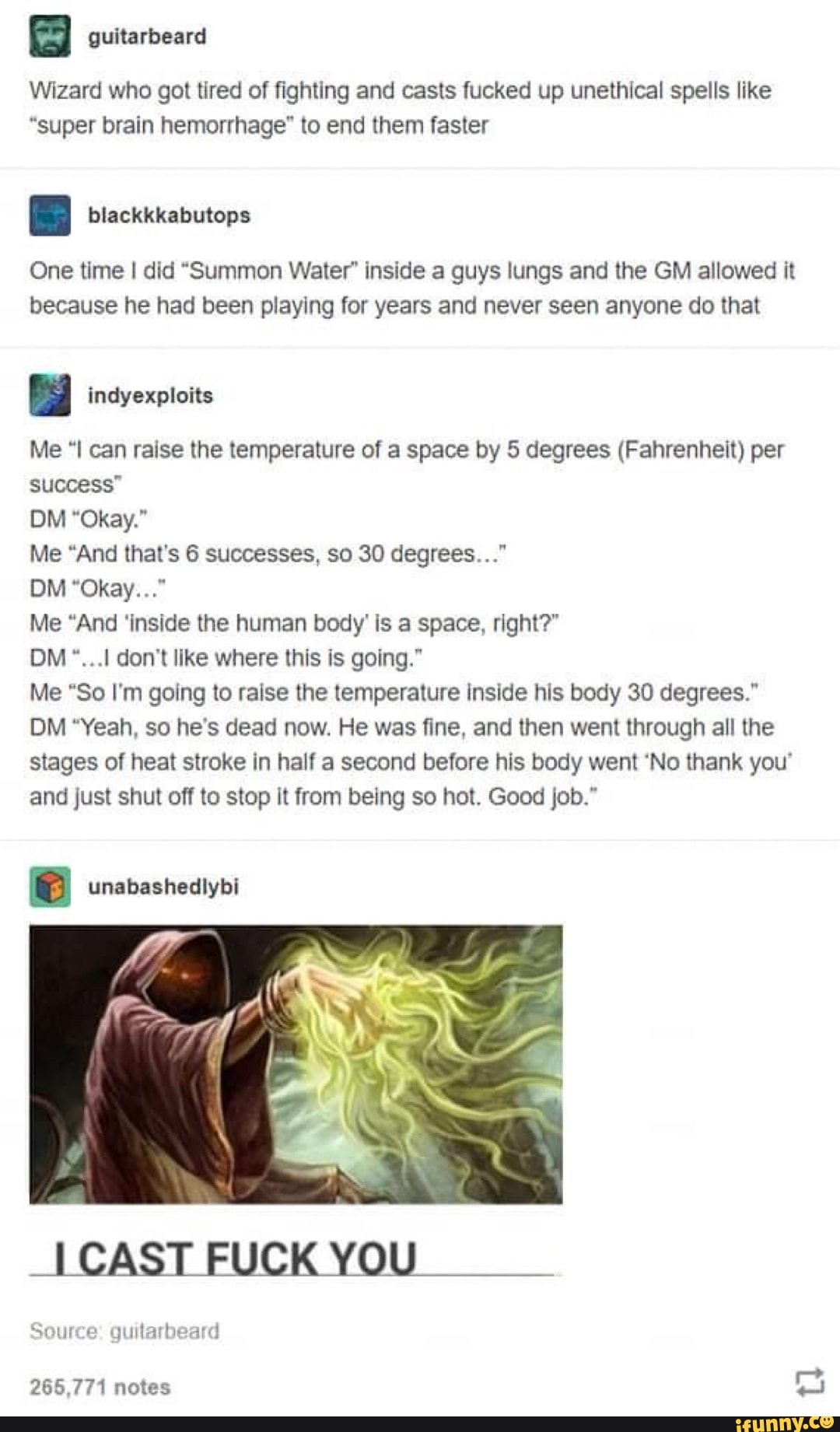Wizard who got tired of fighting and casts fucked up unethical spells like
"super brain hemorrhage" to end them faster
One time I did "Summon Water" inside a guys lungs and the GM allowed it because he had been playing for years and never seen anyone do that
Me "I can raise the temperature of a space by 5 degrees (Fahrenheit) per success"
OM "Okay."
Me "And that's 6 successes, so 30 degrees..."
OM "Okay..."
Me "And 'inside the human body' is a space, right?"
OM don't like where this is going."
Me "So I'm going to raise the temperature inside his body 30 degrees."
OM "Yeah, so he's dead now. He was fine, and then went through all the stages of heat stroke in half a second before his body went 'No thank your and just shut off to stop it from being so hot. Good job."
unabashedlybi
CAST FUCK YOU
ul
Source: guitarbeard
265,771 notes
