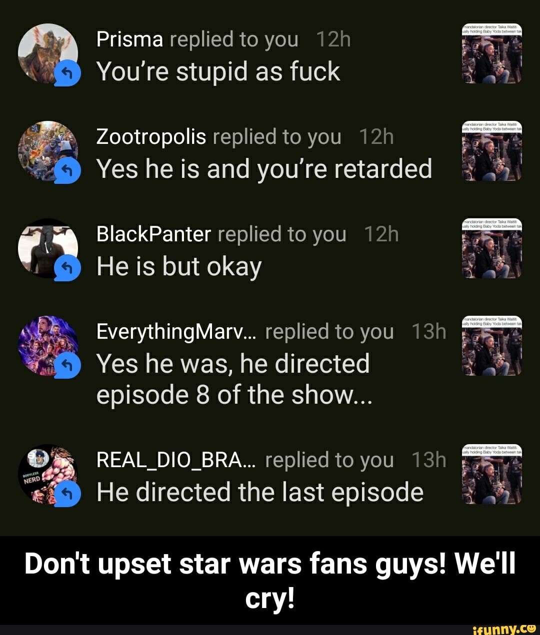 Prisma replied to you 12h
Y
You're stupid as fuck E
me
Zootropolis replied to you 12h
Fone
Yes he is and you're retarded +14
BlackPanter replied to you 12h
He is but okay
EverythingMarv... replied to you 13h TO
episode 8 of the show...
ET
1
He directed the last episode 1.3,
Don't upset star wars fans guys! We'll
cry! - Don't upset star wars fans guys! We'll cry!