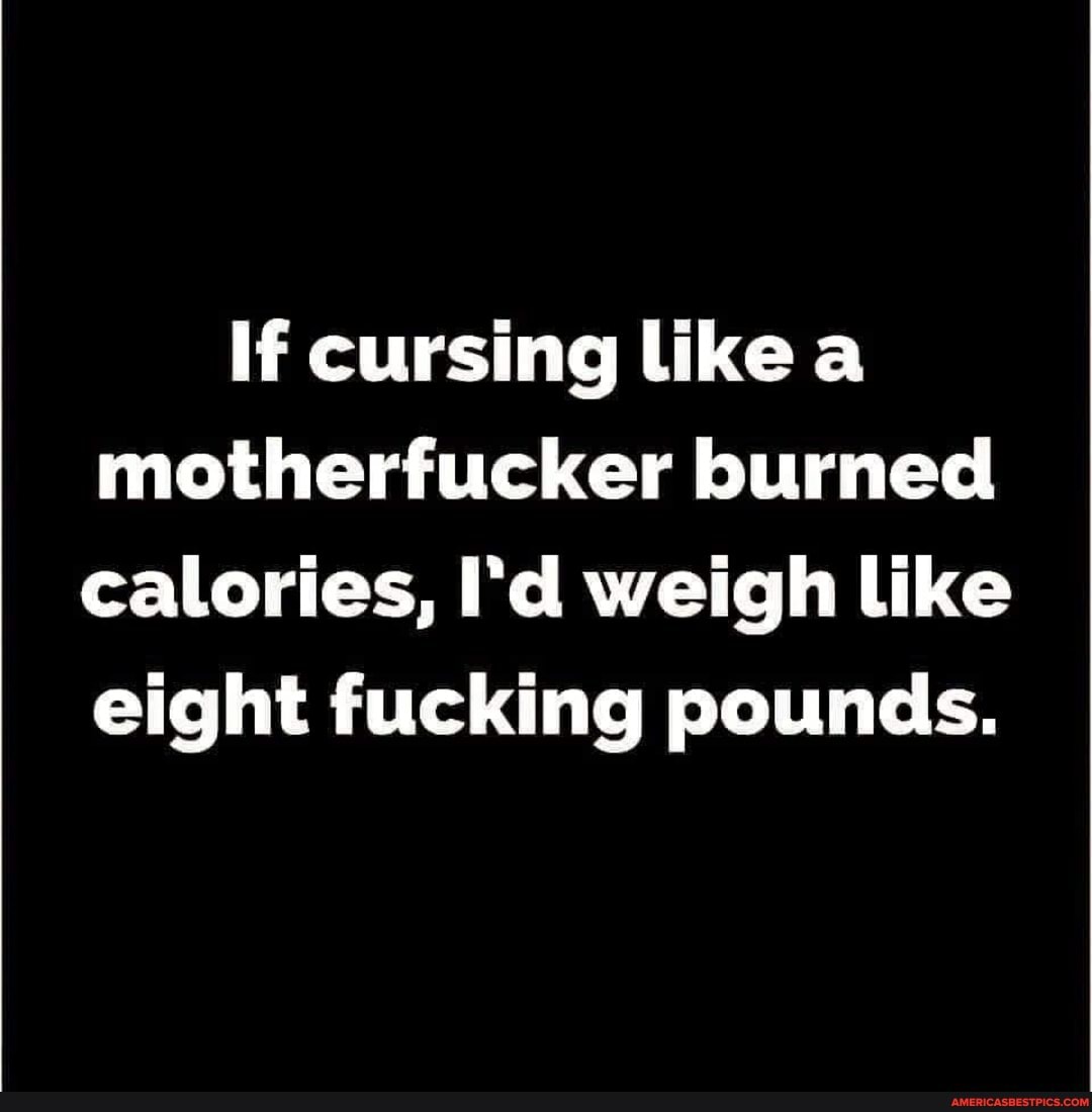 If cursing like motherfucker burned calories, I'd weigh like eight fucking pounds.
