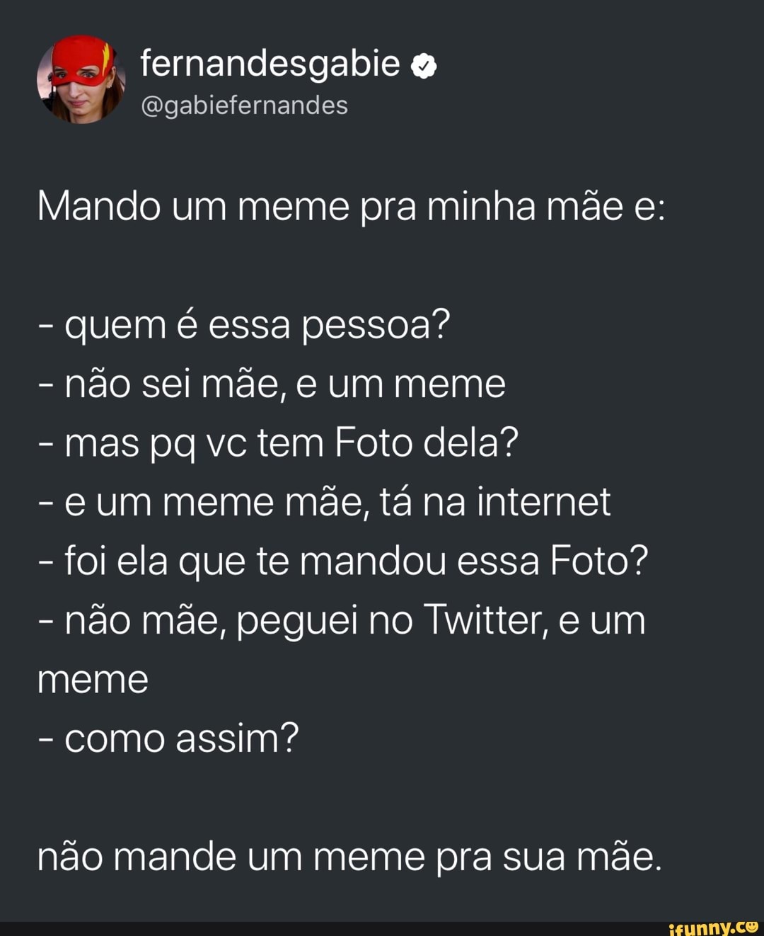 Mando um meme pra minha mae e:
quem é essa pessoa?
não sei mãe, e um meme
mas pq vc tem Foto dela?
€ Um meme mãe, tá na internet
foi ela que te mandou essa Foto?
não mãe, peguei no Twitter, e um
meme
não mande um meme pra sua mãe.