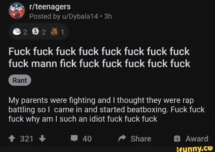 Posted by
22 62 Al
Fuck fuck fuck fuck fuck fuck fuck fuck fuck mann fick fuck fuck fuck fuck fuck
My parents were fighting and I thought they were rap
bat
battling so came in and started beatboxing. Fuck fuck
fuck why am I such an idiot fuck fuck fuck
321 40 Share Award