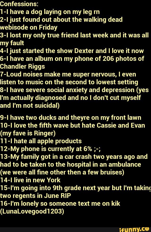 Confessions:
1-I have a dog laying on my leg rn
2-I just found out about the walking dead
webisode on Friday
3-l lost my only true friend last week and it was all
my fault
4-l just started the show Dexter and I love it now
6-l have an album on my phone of 206 photos of
Chandler Riggs
7-Loud noises make me super nervous, I even
listen to music on the second to lowest setting
8-I have severe social anxiety and depression (yes
I'm actually diagnosed and no I don't out myself
and I'm not suicidal)
9-I have two ducks and theyre on my front lawn
10-l love the fifth wave but hate Cassie and Evan
(my fave is Ringer)
11-I hate all apple products
12-My phone is currently at 6% ;-;
13-My family got in a car crash two years ago and
had to be taken to the hospital in an ambulance
(we were all fine other then a few bruises)
14-I live in new York
15-l'm going into 9th grade next year but I'm taking
two regents in June RIP
16-l'm lonely so someone text me on kik
(LunaLovegood1203)