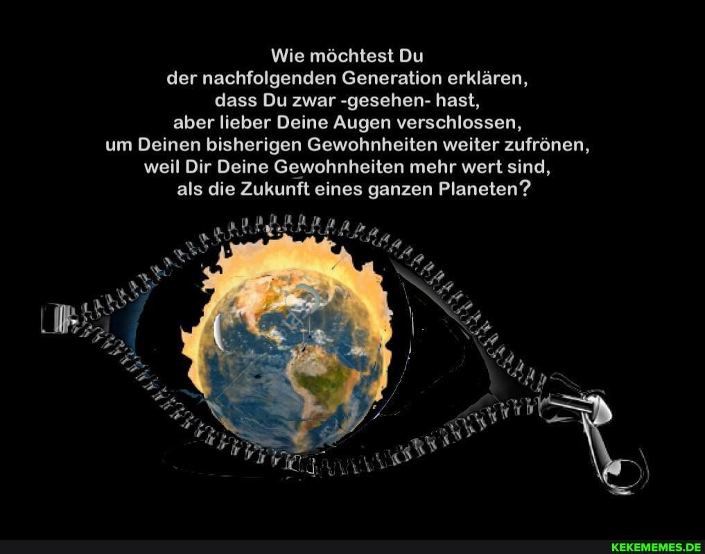 Wie möchtest Du der nachfolgenden Generation erklären, dass Du zwar -gesehen- hast, aber lieber Deine Augen verschlossen, um Deinen bisherigen Gewohnheiten weiter zufrönen, weil Dir Deine Gewohnheiten mehr wert sind, als die Zukunft eines ganzen Planeten?