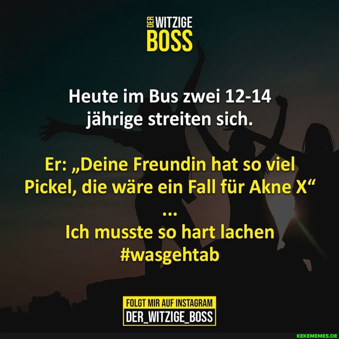 WITZIGE
BOSS
Heute im Bus zwei 12-14 jährige streiten sich.
Er: "Deine Freundin hat so viel
Pickel, die wäre ein Fall für Akne X"
Ich musste so hart lachen
#wasgehtab
FOLGT MIR AUF INSTAGRAM DER_WITZIGE_BOSS