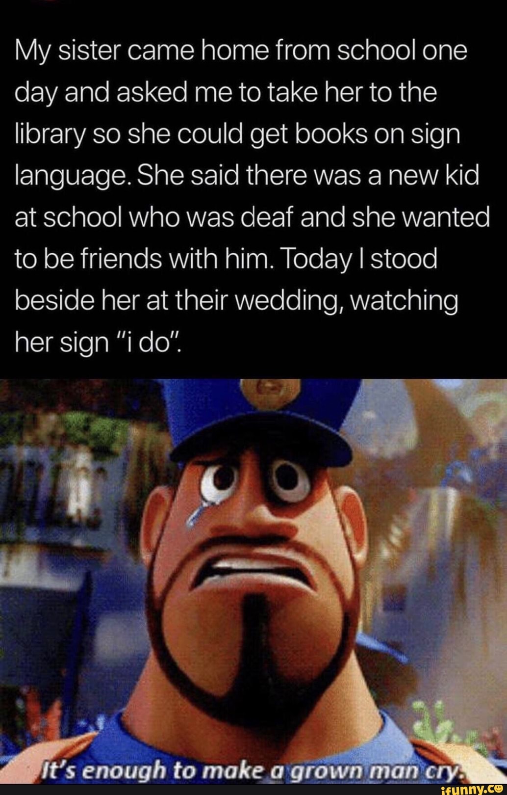 My sister came home from school one day and asked me to take her to the library so she could get books on sign language. She said there was a new kid at school who was deaf and she wanted to be friends with him. Today I stood beside her at their wedding, watching her sign "i do"