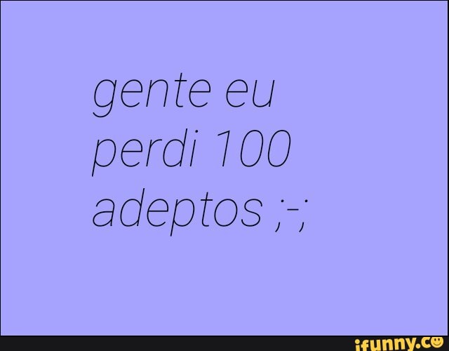 gente eu
perdi 100
adeptos